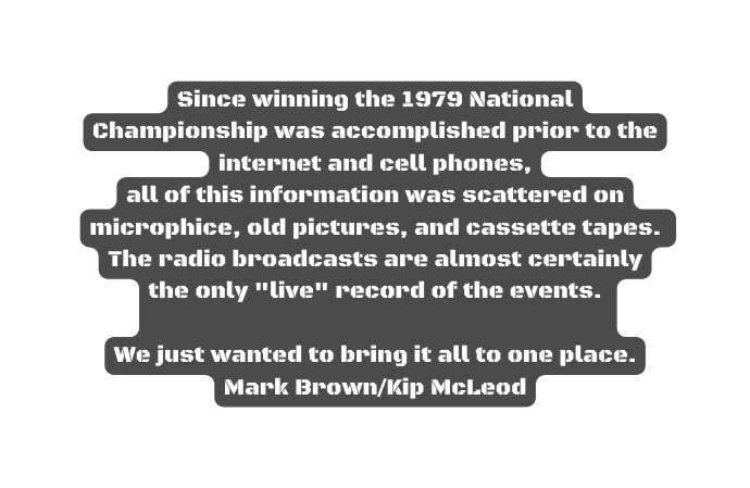 Since winning the 1979 National Championship was accomplished prior to the internet and cell phones all of this information was scattered on microphice old pictures and cassette tapes The radio broadcasts are almost certainly the only live record of the events We just wanted to bring it all to one place Mark Brown Kip McLeod